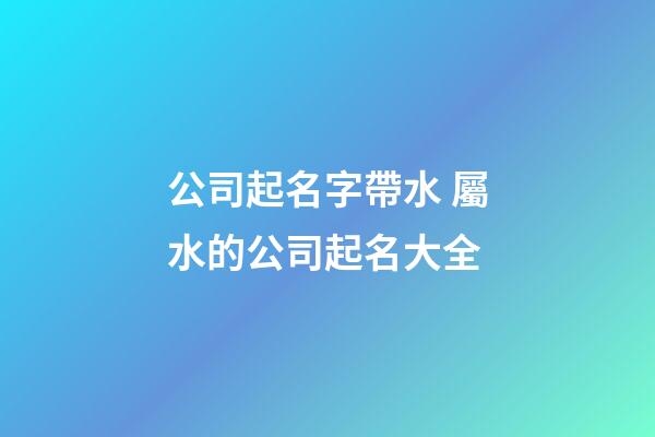 公司起名字帶水 屬水的公司起名大全
